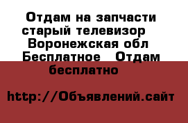 Отдам на запчасти старый телевизор  - Воронежская обл. Бесплатное » Отдам бесплатно   